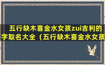 五行缺木喜金水女孩zui吉利的字取名大全（五行缺木喜金水女孩zui吉利的字取名大全及寓意）