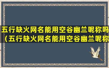 五行缺火网名能用空谷幽兰呢称吗（五行缺火网名能用空谷幽兰呢称吗）