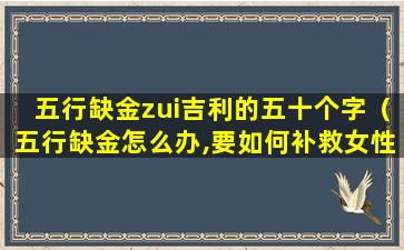 五行缺金zui吉利的五十个字（五行缺金怎么办,要如何补救女性）