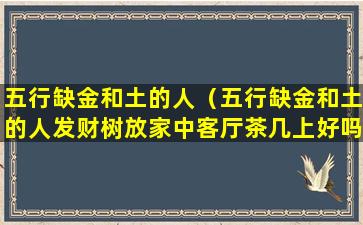 五行缺金和土的人（五行缺金和土的人发财树放家中客厅茶几上好吗）