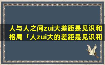 人与人之间zui大差距是见识和格局「人zui大的差距是见识和格局」