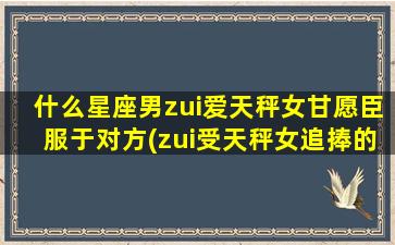 什么星座男zui爱天秤女甘愿臣服于对方(zui受天秤女追捧的星座男，甘愿为其倾心奉献)