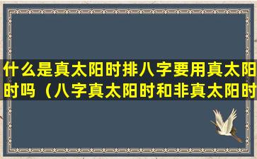 什么是真太阳时排八字要用真太阳时吗（八字真太阳时和非真太阳时比较）