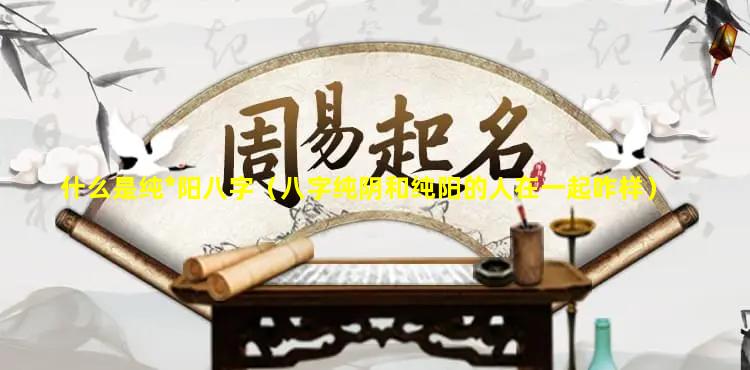 什么是纯*阳八字（八字纯阴和纯阳的人在一起咋样）