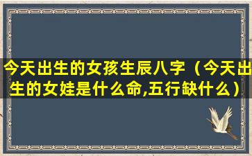 今天出生的女孩生辰八字（今天出生的女娃是什么命,五行缺什么）