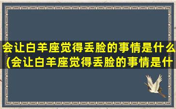 会让白羊座觉得丢脸的事情是什么(会让白羊座觉得丢脸的事情是什么意思）