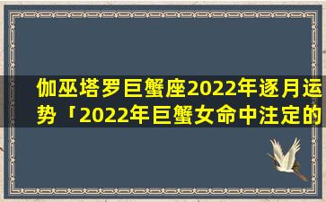 伽巫塔罗巨蟹座2022年逐月运势「2022年巨蟹女命中注定的*」