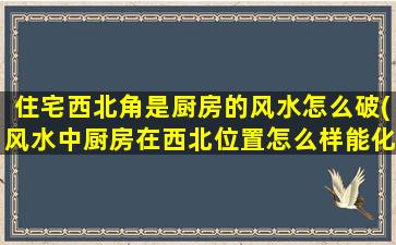 住宅西北角是厨房的风水怎么破(风水中厨房在西北位置怎么样能化解)