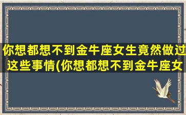 你想都想不到金牛座女生竟然做过这些事情(你想都想不到金牛座女生竟然做过这些事情）