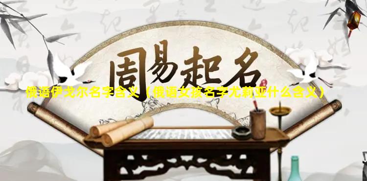 俄语伊戈尔名字含义（俄语女孩名字尤莉亚什么含义）