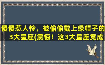 傻傻惹人怜，被偷偷戴上绿帽子的3大星座(震惊！这3大星座竟成绿帽收割机，你中了吗？)