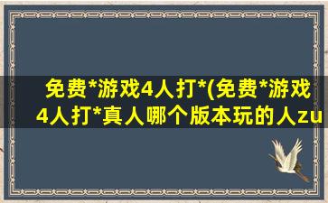 免费*游戏4人打*(免费*游戏4人打*真人哪个版本玩的人zui多)