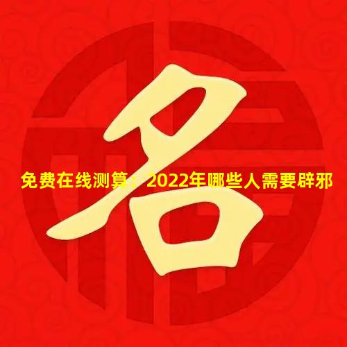 免费在线测算：2022年哪些人需要辟邪