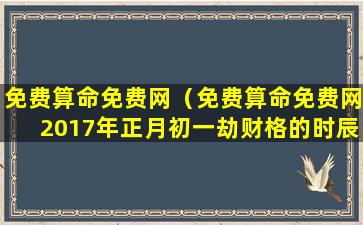 免费算命免费网（免费算命免费网2017年正月初一劫财格的时辰）