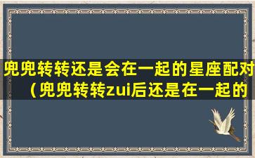 兜兜转转还是会在一起的星座配对（兜兜转转zui后还是在一起的星座配对）