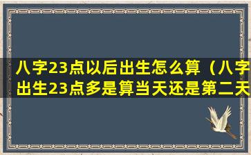 八字23点以后出生怎么算（八字出生23点多是算当天还是第二天）