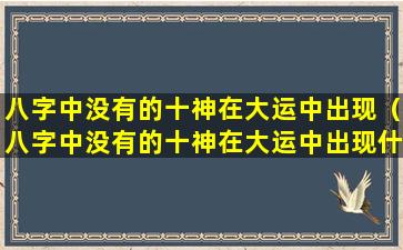 八字中没有的十神在大运中出现（八字中没有的十神在大运中出现什么意思）