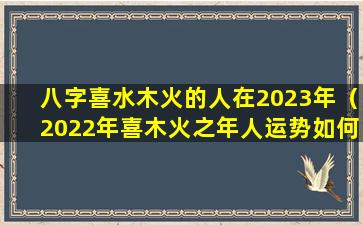 八字喜水木火的人在2023年（2022年喜木火之年人运势如何）