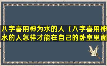 八字喜用神为水的人（八字喜用神水的人怎样才能在自己的卧室里面补水）