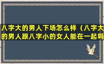 八字大的男人下场怎么样（八字大的男人跟八字小的女人能在一起吗）