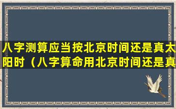 八字测算应当按北京时间还是真太阳时（八字算命用北京时间还是真太阳时准确）