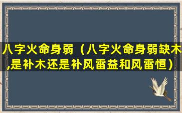 八字火命身弱（八字火命身弱缺木,是补木还是补风雷益和风雷恒）