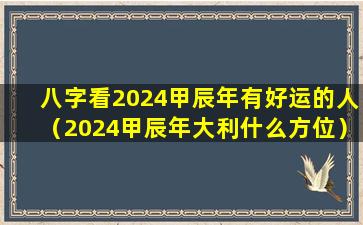 八字看2024甲辰年有好运的人（2024甲辰年大利什么方位）