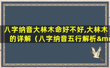 八字纳音大林木命好不好,大林木的详解（八字纳音五行解析——大林木）