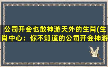 公司开会也敢神游天外的生肖(生肖中心：你不知道的公司开会神游之路)