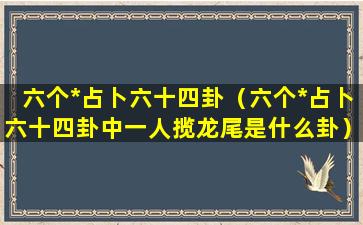 六个*占卜六十四卦（六个*占卜六十四卦中一人揽龙尾是什么卦）