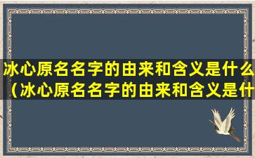 冰心原名名字的由来和含义是什么（冰心原名名字的由来和含义是什么意思）