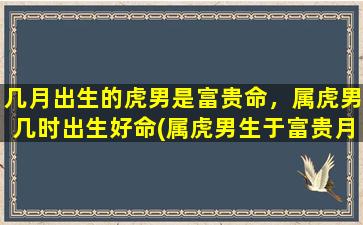 几月出生的虎男是富贵命，属虎男几时出生好命(属虎男生于富贵月份的命好时刻排名，这些月份适合出生。)