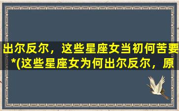 出尔反尔，这些星座女当初何苦要*(这些星座女为何出尔反尔，原因让人无语！)