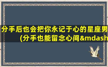 分手后也会把你永记于心的星座男(分手也能留念心间——星座男永不忘记你)