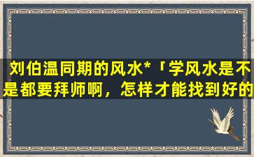 刘伯温同期的风水*「学风水是不是都要拜师啊，怎样才能找到好的师傅呢」