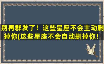 别再群发了！这些星座不会主动删掉你(这些星座不会自动删掉你！你是否中招了？)