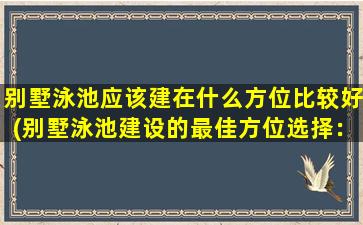 别墅泳池应该建在什么方位比较好(别墅泳池建设的最佳方位选择：全面解析与建议)