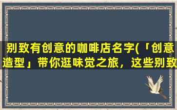 别致有创意的咖啡店名字(「创意造型」带你逛味觉之旅，这些别致咖啡店名字超想收藏！)