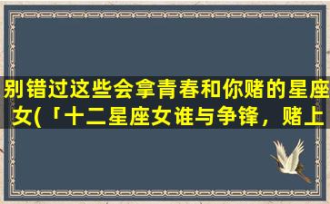 别错过这些会拿青春和你赌的星座女(「十二星座女谁与争锋，赌上青春比谁更超群！」)