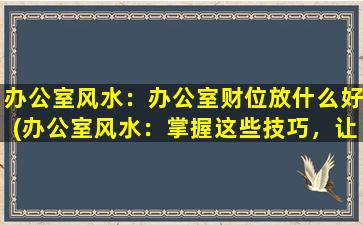 办公室风水：办公室财位放什么好(办公室风水：掌握这些技巧，让你的财位如虎添翼！)