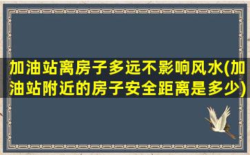 加油站离房子多远不影响风水(加油站附近的房子安全距离是多少)