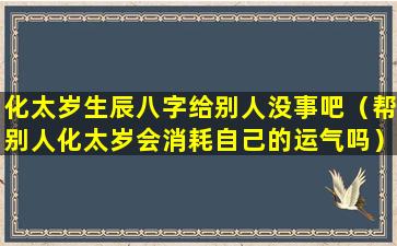 化太岁生辰八字给别人没事吧（帮别人化太岁会消耗自己的运气吗）