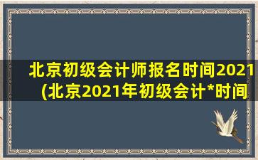 北京初级会计师报名时间2021(北京2021年初级会计*时间安排)