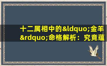 十二属相中的“金羊”命格解析：究竟蕴含何种特质与运势