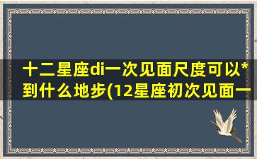 十二星座di一次见面尺度可以*到什么地步(12星座初次见面一见钟情）