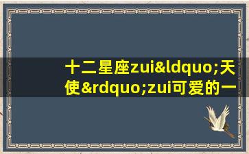 十二星座zui“天使”zui可爱的一面(十二星座谁zui天真可爱）