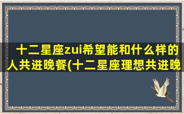 十二星座zui希望能和什么样的人共进晚餐(十二星座理想共进晚餐对象大揭秘，你是否符合TA的标准？)