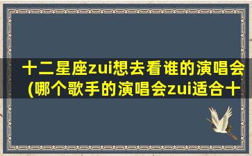 十二星座zui想去看谁的演唱会(哪个歌手的演唱会zui适合十二星座？)