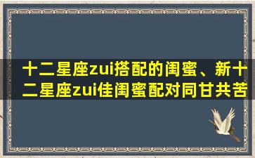 十二星座zui搭配的闺蜜、新十二星座zui佳闺蜜配对同甘共苦