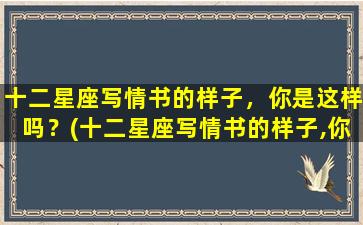 十二星座写情书的样子，你是这样吗？(十二星座写情书的样子,你是这样吗）